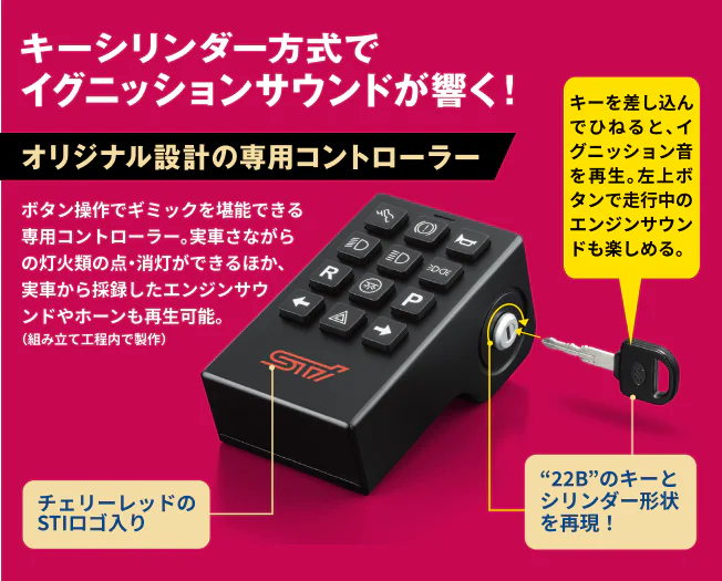 キーシンダー方式でイグニッションサウンドが響く！オリジナル設計の専用コントローラー ボタン操作でギミックを堪能できる専用コントローラー。実車さながらの灯火類の点・消灯ができるほか、実車から採録したエンジンサウンドやホーンも再生可能。左上ボタンで走行中のエンジンサウンドも楽しめる。チェリーレッドのSTIロゴ入り “22B”のキーとシリンダー形状を再現！キーを差し込んでひねると、イグニッション音を再生。