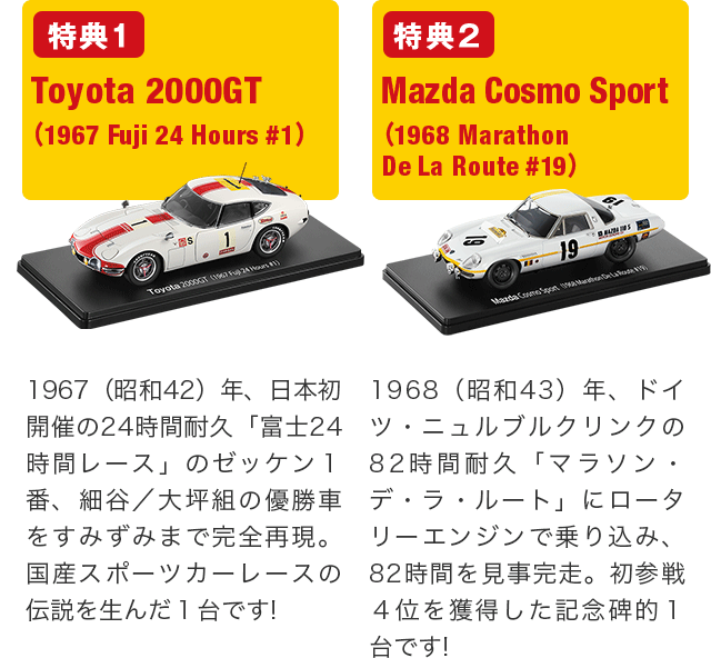 特典1 Toyota 2000GT　(1967 Fuji 24 Hours #1) 1967（昭和42）年、日本初開催の24時間耐久「富士24時間レース」のゼッケン１番、細谷／大坪組の優勝車をすみずみまで完全再現。国産スポーツカーレースの伝説を生んだ１台です! 特典2 Mazda Cosmo Sport　(1968 Marathon De La Route #19) 1968（昭和43）年、ドイツ・ニュルブルクリンクの82時間耐久「マラソン・デ・ラ・ルート」にロータリーエンジンで乗り込み、82時間を見事完走。初参戦４位を獲得した記念碑的１台です!